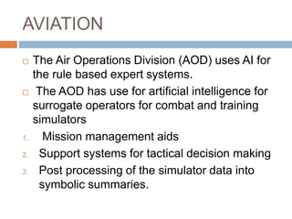 AVIATION
 The Air Operations Division (AOD) uses AI for
the rule based expert systems.
 The AOD has use for artificial intelligence for
surrogate operators for combat and training
simulators
1. Mission management aids
2. Support systems for tactical decision making
3. Post processing of the simulator data into
symbolic summaries.
 