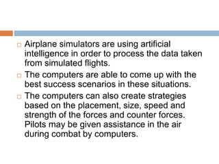  Airplane simulators are using artificial
intelligence in order to process the data taken
from simulated flights.
 The computers are able to come up with the
best success scenarios in these situations.
 The computers can also create strategies
based on the placement, size, speed and
strength of the forces and counter forces.
Pilots may be given assistance in the air
during combat by computers.
 