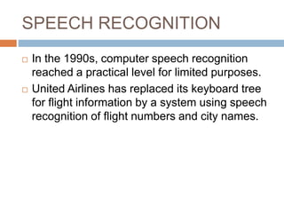 SPEECH RECOGNITION
 In the 1990s, computer speech recognition
reached a practical level for limited purposes.
 United Airlines has replaced its keyboard tree
for flight information by a system using speech
recognition of flight numbers and city names.
 