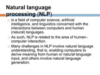  is a field of computer science, artificial
intelligence, and linguistics concerned with the
interactions between computers and human
(natural) languages.
 As such, NLP is related to the area of human–
computer interaction.
 Many challenges in NLP involve natural language
understanding, that is, enabling computers to
derive meaning from human or natural language
input, and others involve natural language
generation.
Natural language
processing (NLP)
 