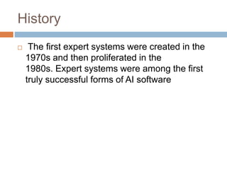 History
 The first expert systems were created in the
1970s and then proliferated in the
1980s. Expert systems were among the first
truly successful forms of AI software
 