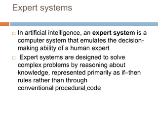 Expert systems
 In artificial intelligence, an expert system is a
computer system that emulates the decision-
making ability of a human expert
 Expert systems are designed to solve
complex problems by reasoning about
knowledge, represented primarily as if–then
rules rather than through
conventional procedural code
 