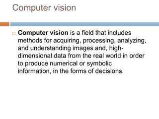 Computer vision
 Computer vision is a field that includes
methods for acquiring, processing, analyzing,
and understanding images and, high-
dimensional data from the real world in order
to produce numerical or symbolic
information, in the forms of decisions.
 