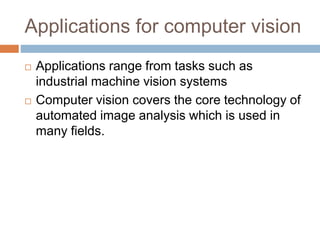 Applications for computer vision
 Applications range from tasks such as
industrial machine vision systems
 Computer vision covers the core technology of
automated image analysis which is used in
many fields.
 