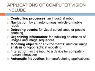 APPLICATIONS OF COMPUTER VISION
INCLUDE
 Controlling processes: an industrial robot
 Navigation: by an autonomous vehicle or mobile
robot;
 Detecting events: for visual surveillance or people
counting
 Organizing information: for indexing databases of
images and image sequences;
 Modeling objects or environments: medical image
analysis or topographical modeling;
 Interaction: as the input to a device for computer-
human interaction
 Automatic inspection: in manufacturing applications.
 