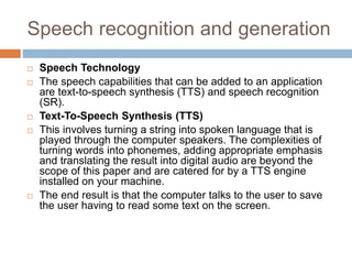 Speech recognition and generation
 Speech Technology
 The speech capabilities that can be added to an application
are text-to-speech synthesis (TTS) and speech recognition
(SR).
 Text-To-Speech Synthesis (TTS)
 This involves turning a string into spoken language that is
played through the computer speakers. The complexities of
turning words into phonemes, adding appropriate emphasis
and translating the result into digital audio are beyond the
scope of this paper and are catered for by a TTS engine
installed on your machine.
 The end result is that the computer talks to the user to save
the user having to read some text on the screen.
 