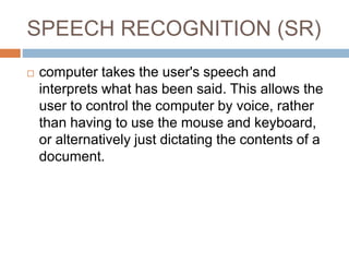 SPEECH RECOGNITION (SR)
 computer takes the user's speech and
interprets what has been said. This allows the
user to control the computer by voice, rather
than having to use the mouse and keyboard,
or alternatively just dictating the contents of a
document.
 