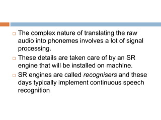  The complex nature of translating the raw
audio into phonemes involves a lot of signal
processing.
 These details are taken care of by an SR
engine that will be installed on machine.
 SR engines are called recognisers and these
days typically implement continuous speech
recognition
 
