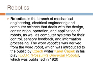 Robotics
 Robotics is the branch of mechanical
engineering, electrical engineering and
computer science that deals with the design,
construction, operation, and application of
robots, as well as computer systems for their
control, sensory feedback, and information
processing. The word robotics was derived
from the word robot, which was introduced to
the public by Czech writer Karel Čapek in his
play R.U.R. (Rossum's Universal Robots),
which was published in 1920
 