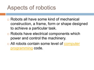 Aspects of robotics
 Robots all have some kind of mechanical
construction, a frame, form or shape designed
to achieve a particular task.
 Robots have electrical components which
power and control the machinery.
 All robots contain some level of computer
programming code.
 