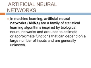 ARTIFICIAL NEURAL
NETWORKS
 In machine learning, artificial neural
networks (ANNs) are a family of statistical
learning algorithms inspired by biological
neural networks and are used to estimate
or approximate functions that can depend on a
large number of inputs and are generally
unknown.
 