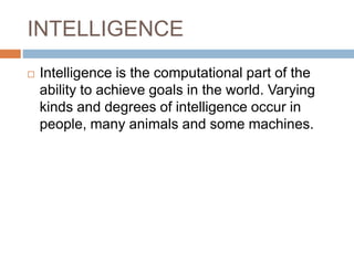 INTELLIGENCE
 Intelligence is the computational part of the
ability to achieve goals in the world. Varying
kinds and degrees of intelligence occur in
people, many animals and some machines.
 