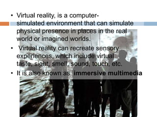 • Virtual reality, is a computer-
simulated environment that can simulate
physical presence in places in the real
world or imagined worlds.
• Virtual reality can recreate sensory
experiences, which include virtual
taste, sight, smell, sound, touch, etc.
• It is also known as immersive multimedia
 