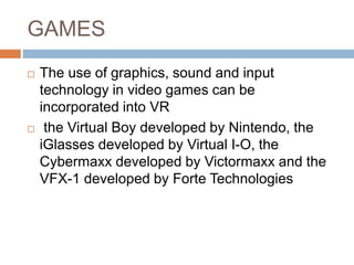 GAMES
 The use of graphics, sound and input
technology in video games can be
incorporated into VR
 the Virtual Boy developed by Nintendo, the
iGlasses developed by Virtual I-O, the
Cybermaxx developed by Victormaxx and the
VFX-1 developed by Forte Technologies
 