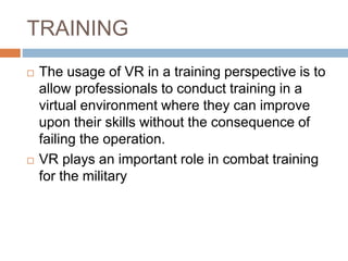 TRAINING
 The usage of VR in a training perspective is to
allow professionals to conduct training in a
virtual environment where they can improve
upon their skills without the consequence of
failing the operation.
 VR plays an important role in combat training
for the military
 