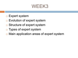 WEEK3
 Expert system
 Evolution of expert system
 Structure of expert system
 Types of expert system
 Main application areas of expert system
 