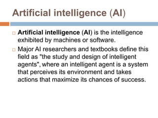 Artificial intelligence (AI)
 Artificial intelligence (AI) is the intelligence
exhibited by machines or software.
 Major AI researchers and textbooks define this
field as "the study and design of intelligent
agents", where an intelligent agent is a system
that perceives its environment and takes
actions that maximize its chances of success.
 