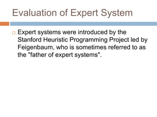 Evaluation of Expert System
 Expert systems were introduced by the
Stanford Heuristic Programming Project led by
Feigenbaum, who is sometimes referred to as
the "father of expert systems".
 