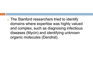  The Stanford researchers tried to identify
domains where expertise was highly valued
and complex, such as diagnosing infectious
diseases (Mycin) and identifying unknown
organic molecules (Dendral).
 
