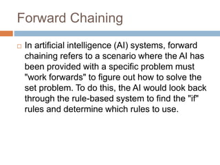 Forward Chaining
 In artificial intelligence (AI) systems, forward
chaining refers to a scenario where the AI has
been provided with a specific problem must
"work forwards" to figure out how to solve the
set problem. To do this, the AI would look back
through the rule-based system to find the "if"
rules and determine which rules to use.
 