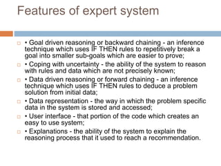 Features of expert system
 • Goal driven reasoning or backward chaining - an inference
technique which uses IF THEN rules to repetitively break a
goal into smaller sub-goals which are easier to prove;
 • Coping with uncertainty - the ability of the system to reason
with rules and data which are not precisely known;
 • Data driven reasoning or forward chaining - an inference
technique which uses IF THEN rules to deduce a problem
solution from initial data;
 • Data representation - the way in which the problem specific
data in the system is stored and accessed;
 • User interface - that portion of the code which creates an
easy to use system;
 • Explanations - the ability of the system to explain the
reasoning process that it used to reach a recommendation.
 
