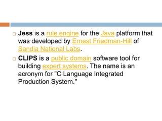  Jess is a rule engine for the Java platform that
was developed by Ernest Friedman-Hill of
Sandia National Labs.
 CLIPS is a public domain software tool for
building expert systems. The name is an
acronym for "C Language Integrated
Production System."
 