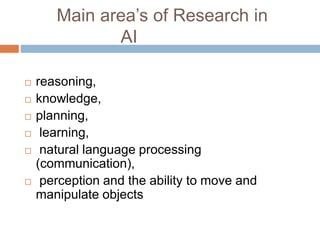 Main area’s of Research in
AI
 reasoning,
 knowledge,
 planning,
 learning,
 natural language processing
(communication),
 perception and the ability to move and
manipulate objects
 