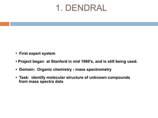 1. DENDRAL
• First expert system
• Project began at Stanford in mid 1960's, and is still being used.
• Domain: Organic chemistry - mass spectrometry
• Task: identify molecular structure of unknown compounds
from mass spectra data
 