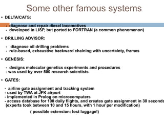 Some other famous systems
• DELTA/CATS:
- diagnose and repair diesel locomotives
- developed in LISP, but ported to FORTRAN (a common phenomenon)
• DRILLING ADVISOR:
- diagnose oil drilling problems
- rule-based, exhaustive backward chaining with uncertainty, frames
• GENESIS:
- designs molecular genetics experiments and procedures
- was used by over 500 research scientists
• GATES:
- airline gate assignment and tracking system
- used by TWA at JFK airport
- implemented in Prolog on microcomputers
- access database for 100 daily flights, and creates gate assignment in 30 seconds
(experts took between 10 and 15 hours, with 1 hour per modification)
( possible extension: lost luggage!)
 