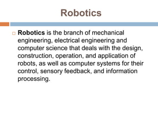 Robotics
 Robotics is the branch of mechanical
engineering, electrical engineering and
computer science that deals with the design,
construction, operation, and application of
robots, as well as computer systems for their
control, sensory feedback, and information
processing.
 