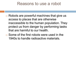 Reasons to use a robot
 Robots are powerful machines that give us
access to places that are otherwise
inaccessible to the human population. They
protect us from danger by performing tasks
that are harmful to our health.
 Some of the first robots were used in the
1940s to handle radioactive materials.
 