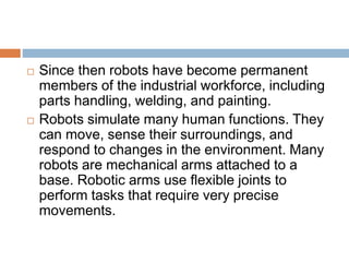  Since then robots have become permanent
members of the industrial workforce, including
parts handling, welding, and painting.
 Robots simulate many human functions. They
can move, sense their surroundings, and
respond to changes in the environment. Many
robots are mechanical arms attached to a
base. Robotic arms use flexible joints to
perform tasks that require very precise
movements.
 
