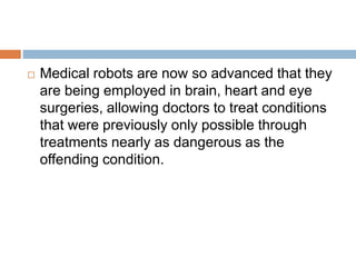  Medical robots are now so advanced that they
are being employed in brain, heart and eye
surgeries, allowing doctors to treat conditions
that were previously only possible through
treatments nearly as dangerous as the
offending condition.
 