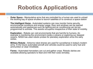 Robotics Applications
 Outer Space - Manipulative arms that are controlled by a human are used to unload
the docking bay of space shuttles to launch satellites or to construct a space station
The Intelligent Home - Automated systems can now monitor home security,
environmental conditions and energy usage. Door and windows can be opened
automatically and appliances such as lighting and air conditioning can be pre
programmed to activate. This assists occupants irrespective of their state of mobility.
Exploration - Robots can visit environments that are harmful to humans. An
example is monitoring the environment inside a volcano or exploring our deepest
oceans. NASA has used robotic probes for planetary exploration since the early
sixties.
Military Robots - Airborne robot drones are used for surveillance in today's modern
army. In the future automated aircraft and vehicles could be used to carry fuel and
ammunition or clear minefields
Farms - Automated harvesters can cut and gather crops. Robotic dairies are
available allowing operators to feed and milk their cows remotely.
 