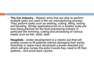  The Car Industry - Robotic arms that are able to perform
multiple tasks are used in the car manufacturing process.
They perform tasks such as welding, cutting, lifting, sorting
and bending. Similar applications but on a smaller scale are
now being planned for the food processing industry in
particular the trimming, cutting and processing of various
meats such as fish, lamb, beef.
Hospitals - Under development is a robotic suit that will
enable nurses to lift patients without damaging their backs.
Scientists in Japan have developed a power-assisted suit
which will give nurses the extra muscle they need to lift their
patients - and avoid back injuries.
 