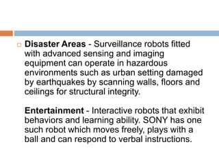  Disaster Areas - Surveillance robots fitted
with advanced sensing and imaging
equipment can operate in hazardous
environments such as urban setting damaged
by earthquakes by scanning walls, floors and
ceilings for structural integrity.
Entertainment - Interactive robots that exhibit
behaviors and learning ability. SONY has one
such robot which moves freely, plays with a
ball and can respond to verbal instructions.
 