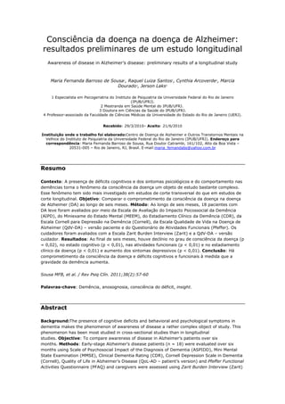 Consciência da doença na doença de Alzheimer:
 resultados preliminares de um estudo longitudinal
   Awareness of disease in Alzheimer’s disease: preliminary results of a longitudinal study



    Maria Fernanda Barroso de Sousa1, Raquel Luiza Santos1, Cynthia Arcoverde2, Marcia
                                 Dourado3, Jerson Laks4

     1 Especialista em Psicogeriatria do Instituto de Psiquiatria da Universidade Federal do Rio de Janeiro
                                                  (IPUB/UFRJ).
                                2 Mestranda em Saúde Mental do IPUB/UFRJ.
                               3 Doutora em Ciências da Saúde do IPUB/UFRJ.
 4 Professor-associado da Faculdade de Ciências Médicas da Universidade do Estado do Rio de Janeiro (UERJ).


                                Recebido: 29/3/2010– Aceito: 21/6/2010

Instituição onde o trabalho foi elaborado:Centro de Doença de Alzheimer e Outros Transtornos Mentais na
  Velhice do Instituto de Psiquiatria da Universidade Federal do Rio de Janeiro (IPUB/UFRJ). Endereço para
  correspondência: Maria Fernanda Barroso de Sousa, Rua Doutor Catrambi, 161/102, Alto da Boa Vista –
               20531-005 – Rio de Janeiro, RJ, Brasil. E-mail:maria_fernandabs@yahoo.com.br




Resumo

Contexto: A presença de déficits cognitivos e dos sintomas psicológicos e do comportamento nas
demências torna o fenômeno da consciência da doença um objeto de estudo bastante complexo.
Esse fenômeno tem sido mais investigado em estudos de corte transversal do que em estudos de
corte longitudinal. Objetivo: Comparar o comprometimento da consciência da doença na doença
de Alzheimer (DA) ao longo de seis meses. Método: Ao longo de seis meses, 18 pacientes com
DA leve foram avaliados por meio da Escala de Avaliação do Impacto Psicossocial da Demência
(AIPD), do Miniexame do Estado Mental (MEEM), do Estadiamento Clínico da Demência (CDR), da
Escala Cornell para Depressão na Demência (Cornell), da Escala Qualidade de Vida na Doença de
Alzheimer (QdV-DA) – versão paciente e do Questionário de Atividades Funcionais (Pfeffer). Os
cuidadores foram avaliados com a Escala Zarit Burden Interview (Zarit) e a QdV-DA – versão
cuidador. Resultados: Ao final de seis meses, houve declínio no grau de consciência da doença (p
= 0,02), no estado cognitivo (p < 0,01), nas atividades funcionais (p < 0,01) e no estadiamento
clínico da doença (p < 0,01) e aumento dos sintomas depressivos (p < 0,01). Conclusão: Há
comprometimento da consciência da doença e déficits cognitivos e funcionais à medida que a
gravidade da demência aumenta.


Sousa MFB, et al. / Rev Psiq Clín. 2011;38(2):57-60


Palavras-chave: Demência, anosognosia, consciência do déficit, insight.




Abstract

Background:The presence of cognitive deficits and behavioral and psychological symptoms in
dementia makes the phenomenon of awareness of disease a rather complex object of study. This
phenomenon has been most studied in cross-sectional studies than in longitudinal
studies. Objective: To compare awareness of disease in Alzheimer’s patients over six
months. Methods: Early-stage Alzheimer’s disease patients (n = 18) were evaluated over six
months using Scale of Psychosocial Impact of the Diagnosis of Dementia (ASPIDD), Mini Mental
State Examination (MMSE), Clinical Dementia Rating (CDR), Cornell Depression Scale in Dementia
(Cornell), Quality of Life in Alzheimer’s Disease (QoL-AD – patient’s version) and Pfeffer Functional
Activities Questionnaire (PFAQ) and caregivers were assessed using Zarit Burden Interview (Zarit)
 