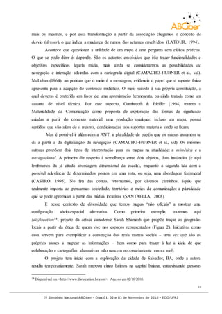 IV Simpósio Nacional ABCiber - Dias 01, 02 e 03 de Novembro de 2010 - ECO/UFRJ
10
mais os mesmos, e por essa transformação a partir da associação chegamos o conceito de
desvio (detour), o que indica a mudança de rumos dos actantes envolvidos (LATOUR, 1994).
Acontece que questionar a utilidade de um mapa é uma pergunta sem efeitos práticos.
O que se pode dizer é: depende. São os actantes envolvidos que irão trazer funcionalidades e
objetivos específicos àquela mídia, mais ainda se considerarmos as possibilidades de
navegação e interação advindas com a cartografia digital (CAMACHO-HUBNER et al., s/d).
McLuhan (1964), ao pontuar que o meio é a mensagem, evidencia o papel que o suporte físico
apresenta para a acepção do conteúdo midiático. O meio sucede à sua própria constituição, a
qual deveras é preterida em favor de uma aproximação hermeneuta, ou ainda tratada como um
assunto de nível técnico. Por este aspecto, Gumbrecth & Pfeiffer (1994) trazem a
Materialidade da Comunicação como proposta de exploração das formas de significado
criadas a partir do contexto material: uma produção qualquer, incluso um mapa, possui
sentidos que vão além de si mesmo, condicionadas aos suportes materiais onde se fixam.
Mas é possível ir além com a ANT: a pluralidade de papéis que os mapas assumem se
dá a partir a da digitalização da navegação (CAMACHO-HUBNER et al., s/d). Os mesmos
autores propõem dois tipos de interpretação para os mapas na atualidade: a mimética e a
navegacional. A primeira diz respeito à semelhança entre dois objetos, duas instâncias (e aqui
lembramos da já citada abordagem dimensional da escala), enquanto a segunda lida com a
possível relevância de determinados pontos em uma rota, ou seja, uma abordagem fenomenal
(CASTRO, 1995). No fim das contas, retornamos, por diversos caminhos, àquilo que
realmente importa ao pensarmos sociedade, territórios e meios de comunicação: a pluralidade
que se pode apreender a partir das mídias locativas (SANTAELLA, 2008).
É nesse contexto de diversidade que temos mapas “não oficiais” a mostrar uma
configuração sócio-espacial alternativa. Como primeiro exemplo, trazemos aqui
(dis)location18, projeto da artista canadense Sarah Shamash que propõe traçar as geografias
locais a partir da ótica de quem vive nos espaços representados (Figura 2). Iniciativas como
essa servem para exemplificar a construção dos reais rastros sociais – uma vez que são os
próprios atores a mapear as informações – bem como para trazer à luz a ideia de que
colaboração e cartografias alternativas não nascem necessariamente com a web.
O projeto tem início com a exploração da cidade de Salvador, BA, onde a autora
residiu temporariamente. Sarah mapeou cinco bairros na capital baiana, entrevistando pessoas
18 Disponível em <http://www.dislocation.br.com>. Acesso em02/10/2010.
 