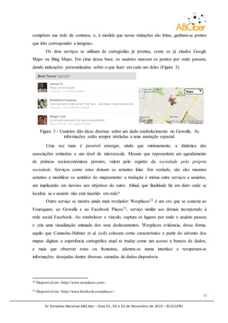 IV Simpósio Nacional ABCiber - Dias 01, 02 e 03 de Novembro de 2010 - ECO/UFRJ
12
compõem sua rede de contatos, e, à medida que novas visitações são feitas, ganham-se pontos
que irão corresponder a insígnias.
Os dois serviços se utilizam de cartografias já prontas, como os já citados Google
Maps ou Bing Maps. Em cima dessa base, os usuários marcam os pontos por onde passam,
dando indicações personalizadas sobre o que fazer em cada um deles (Figura 3).
Figura 3 - Usuários dão dicas diversas sobre um dado estabelecimento no Gowalla. As
informações estão sempre atreladas a uma anotação espacial.
Uma vez mais é possível enxergar, ainda que minimamente, a dinâmica das
associações rotineiras a um nível de microescala. Mesmo que representem um agendamento
de práticas socioeconômicas perenes, valem pelo registro da sociedade pela própria
sociedade. Serviços como estes deixam os actantes falar. Em verdade, são eles mesmos
actantes a modificar os sentidos do mapeamento: a tradução é mútua entre serviços e usuários,
um implicando em desvios nos objetivos do outro. Afinal, que finalidade há em dizer onde se
localiza se o usuário não está inserido em rede?
Outro serviço se mostra ainda mais revelador: Weeplaces22 é um site que se conecta ao
Foursquare, ao Gowalla e ao Facebook Places23, serviço similar aos demais incorporado à
rede social Facebook. Ao estabelecer o vínculo, captura os lugares por onde o usuário passou
e cria uma visualização animada dos seus deslocamentos. Weeplaces evidencia, dessa forma,
aquilo que Camacho-Hubner et al. (s/d) colocam como característico a partir do advento dos
mapas digitais: a experiência cartográfica atual se traduz como um acesso a bancos de dados,
e mais que observar rotas ou fronteiras, adentra-se numa interface e recuperam-se
informações desejadas dentre diversas camadas de dados disponíveis.
22 Disponível em <http://www.weeplaces.com>.
23 Disponível em <http://www.facebook.com/places>.
 