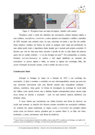 IV Simpósio Nacional ABCiber - Dias 01, 02 e 03 de Novembro de 2010 - ECO/UFRJ
13
Figura 4 - Weeplaces traça um mapa dos lugares visitados pelo usuário.
Weeplaces existe a partir das dinâmicas das associações: actantes humanos aliados a
seus celulares, smartphones, notebooks e outros aparatos em conjunção a satélites e aparelhos
de GPS traçando suas próprias rotas, ou seja, colocando em pauta o que lhes faz sentido.
Guias turísticos vendidos em bancas de jornal ou qualquer outro mapa pré-estabelecido de
uma cidade perde razão e importância diante daquilo que é narrado pela própria sociedade. O
discurso que vem de cima para baixo encontra o desafio de não se calar diante das palavras
quem vêm no sentido contrário – a voz das formigas em ação24. Em contrapartida, os actantes
formados (serviços-humanos) só existem e têm algum significado no momento das
associações: se pessoa alguma o utiliza, ou mesmo se alguma das tecnologias falha, não
ocorre a formação do terceiro actante, e todo o sentido da coisa se esvai.
Considerações finais
Enxergar as formigas no mapa: eis a intenção da ANT e sua sociologia das
associações. A ideia é examinar a sociedade em suas microrrugosidades, mesmo que para isso
seja necessário desconstruir toda uma filosofia calcada num racionalismo totalizante –
métricas, estatísticas, vistas gerais. As formas de investigação da sociologia do social ainda
são válidas, como aponta Latour, mas a dinâmica líquida contemporânea parece mesmo exigir
novas formas de abordar a sociedade – cada vez mais instável, mutável, indefinível, sem
fronteiras claras.
É nesse ínterim que encontramos nas mídias locativas uma forma de observar, em
escala mais pontuais, as atuações dos diversos actantes envolvidos nas associações cotidianas.
Ao contrário dos mapas tradicionais, os mapas usados e (re)criados nos exemplos citados
(assim como em diversos outros), permitem que os actantes falem. E, ao falar, são vistos,
localizados e, assim, encontramos uma forma de estudá-los.
24 Latour brinca constantemente,fazendo trocadilhos entre a sigla ANT e a palavra ant (formiga, em inglês). Os
actantes,assim, assemelham-se a formigas a serem observados pelo cientista social.
 