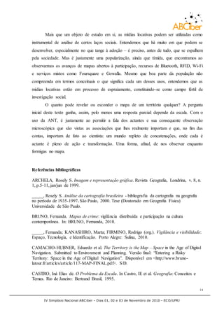 IV Simpósio Nacional ABCiber - Dias 01, 02 e 03 de Novembro de 2010 - ECO/UFRJ
14
Mais que um objeto de estudo em si, as mídias locativas podem ser utilizadas como
instrumental de análise de certos laços sociais. Entendemos que há muito em que podem se
desenvolver, especialmente no que tange à adoção – é preciso, antes de tudo, que se espalhem
pela sociedade. Mas é justamente uma popularização, ainda que tímida, que encontramos ao
observarmos os avanços de mapas abertos à participação, recursos de Bluetooth, RFID, Wi-Fi
e serviços mistos como Foursquare e Gowalla. Mesmo que boa parte da população não
compreenda em termos conceituais o que significa cada um desses usos, entendemos que as
mídias locativas estão em processo de espraiamento, constituindo-se como campo fértil de
investigação social.
O quanto pode revelar ou esconder o mapa de um território qualquer? A pergunta
inicial deste texto ganha, assim, pelo menos uma resposta parcial: depende da escala. Com o
uso da ANT, é justamente ao permitir a fala dos actantes e sua consequente observação
microscópica que são vistas as associações que lhes realmente importam e que, no fim das
contas, importam de fato ao cientista: um mundo repleto de concatenações, onde cada é
actante é pleno de ação e transformação. Uma forma, afinal, de nos observar enquanto
formigas no mapa.
Referências bibliográficas
ARCHELA, Rosely S. Imagem e representação gráfica. Revista Geografia, Londrina, v. 8, n.
1, p.5-11, jan/jun de 1999.
_____, Rosely S. Análise da cartografia brasileira - bibliografia da cartografia na geografia
no período de 1935-1997. São Paulo, 2000. Tese (Doutorado em Geografia Física)
Universidade de São Paulo.
BRUNO, Fernanda. Mapas de crime: vigilância distribuída e participação na cultura
contemporânea. In: BRUNO, Fernanda, 2010.
_____, Fernanda; KANASHIRO, Marta; FIRMINO, Rodrigo (org.). Vigilância e visibilidade:
Espaço, Tecnologia, e Identificação. Porto Alegre: Sulina, 2010.
CAMACHO-HUBNER, Eduardo et al. The Territory is the Map – Space in the Age of Digital
Navigation. Submitted to Environment and Planning. Versão final: “Entering a Risky
Territory: Space in the Age of Digital Navigation”. Disponível em <http://www.bruno-
latour.fr/articles/article/117-MAP-FINAL.pdf>. S/D.
CASTRO, Iná Elias de. O Problema da Escala. In Castro, IE et al. Geografia: Conceitos e
Temas. Rio de Janeiro: Bertrand Brasil, 1995.
 