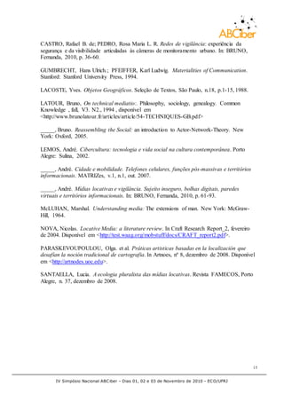 IV Simpósio Nacional ABCiber - Dias 01, 02 e 03 de Novembro de 2010 - ECO/UFRJ
15
CASTRO, Rafael B. de; PEDRO, Rosa Maria L. R. Redes de vigilância: experiência da
segurança e da visibilidade articuladas às câmeras de monitoramento urbano. In: BRUNO,
Fernanda, 2010, p. 36-60.
GUMBRECHT, Hans Ulrich.; PFEIFFER, Karl Ludwig. Materialities of Communication.
Stanford: Stanford University Press, 1994.
LACOSTE, Yves. Objetos Geográficos. Seleção de Textos, São Paulo, n.18, p.1-15, 1988.
LATOUR, Bruno, On technical mediatio:. Philosophy, sociology, genealogy. Common
Knowledge , fall, V3. N2., 1994 , disponível em
<http://www.brunolatour.fr/articles/article/54-TECHNIQUES-GB.pdf>
_____, Bruno. Reassembling the Social: an introduction to Actor-Network-Theory. New
York: Oxford, 2005.
LEMOS, André. Cibercultura: tecnologia e vida social na cultura contemporânea. Porto
Alegre: Sulina, 2002.
_____, André. Cidade e mobilidade. Telefones celulares, funções pós-massivas e territórios
informacionais. MATRIZes, v.1, n.1, out. 2007.
_____, André. Mídias locativas e vigilância. Sujeito inseguro, bolhas digitais, paredes
virtuais e territórios informacionais. In: BRUNO, Fernanda, 2010, p. 61-93.
McLUHAN, Marshal. Understanding media: The extensions of man. New York: McGraw-
Hill, 1964.
NOVA, Nicolas. Locative Media: a literature review. In Craft Research Report_2, fevereiro
de 2004. Disponível em <http://test.waag.org/mobstuff/docs/CRAFT_report2.pdf>.
PARASKEVOUPOULOU, Olga. et al. Práticas artisticas basadas en la localización que
desafían la noción tradicional de cartografia. In Artnoes, nº 8, dezembro de 2008. Disponível
em <http://artnodes.uoc.edu>.
SANTAELLA, Lucia. A ecologia pluralista das mídias locativas. Revista FAMECOS, Porto
Alegre, n. 37, dezembro de 2008.
 