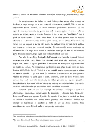 IV Simpósio Nacional ABCiber - Dias 01, 02 e 03 de Novembro de 2010 - ECO/UFRJ
2
medida o uso de tais ferramentas modificam as relações homem-mapa, homem-espaço, mapa-
espaço?
Os questionamentos não findam por aqui. Podemos ainda pensar sobre o quanto de
fidelidade o mapa carrega em si em termos de representação territorial. Não se trata de
simplesmente buscar exatidões, de traçar milímetros precisamente desenhados (ou não
apenas), mas, essencialmente, de pensar que cada pequeno pedaço de mapa oculta um
universo de acontecimentos e relações humanas, e que o nível de “invisibilidade” varia a
partir da escala adotada. O mapa, dessa forma, é um olhar genérico sobre os espaços:
observam-se os fenômenos, tanto naturais quanto sociais, mas os efeitos dessa observação
variam pelo uso daquela e não de outra escala. De qualquer forma, por mais fiel à realidade
que busque ser – tanto em termos de desenho, de representação, quanto em termos de
intencionalidade – o mapa ainda deixará de lado tudo aquilo que só pode ser vivenciado de
perto. Em outras palavras, mapa algum dará conta da totalidade dos fatos.
Para além de ser objeto de atenção da Cartografia e da Geografia, o mapa é elemento
comunicacional (ARCHELA, 1999). Não lançamos aqui nosso olhar, entretanto, para os
mapas ditos “oficiais” – aqueles produzidos e controlados por instituições e órgãos destinados
ao registro do espaço. As preocupações que trazemos neste artigo recaem sobre as mídias
locativas (LEMOS, 2010; NOVA, 2004) e, em especial, aquelas ferramentas que se utilizam
de anotação espacial3. O que nos norteia é a capacidade de tais iniciativas nos situar perante a
vivência do cotidiano de quem delas se utiliza. Encaramos, assim, as mídias locativas como
contrapontos, ainda que não intencionais, às visões genéricas de registros geográficos
institucionalizados. Em outras palavras, trata-se de enxergar as microassociações ocorridas no
dia-a-dia, de buscar aquilo que não se revela diante de análises totalizantes.
Justamente tendo em vista esta conjunção de elementos – revelações e ocultações,
objetos reais e representados e materialidade das ferramentas – este artigo traz a Teoria Ator-
Rede – ANT4 como uma proposta de análise das questões já suscitadas. A partir de sua forma
de encarar a sociedade, com olhares menos genéricos, mais detalhados, tentamos aqui
enxergar as rugosidades do cotidiano a partir do uso de mídias locativas, tendo
especificamente como objeto de análise o mapeamento colaborativo.
3 Em breves linhas, entendida aqui como disposição de fenômenos sobre uma base cartográfica.
4 Do inglês Actor-Network-Theory.Doravante, trataremos apenas como ANT.
 
