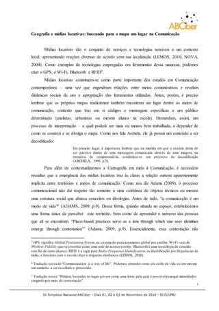 IV Simpósio Nacional ABCiber - Dias 01, 02 e 03 de Novembro de 2010 - ECO/UFRJ
3
Geografia e mídias locativas: buscando para o mapa um lugar na Comunicação
Mídias locativas são o conjunto de serviços e tecnologias sensíveis a um contexto
local, apresentando reações diversas de acordo com sua localização (LEMOS, 2010; NOVA,
2004). Como exemplos de tecnologias empregadas em ferramentas dessa natureza, podemos
citar o GPS, o Wi-Fi, Bluetooth e RFID5.
Mídias locativas constituem-se como parte importante dos estudos em Comunicação
contemporânea – uma vez que engendram relações entre meios comunicativos e revelam
dinâmicas sociais de uso e apropriação das ferramentas utilizadas. Antes, porém, é preciso
lembrar que os próprios mapas tradicionais também encontram um lugar dentre os meios de
comunicação, contexto que traz em si códigos e mensagens específicas a um público
determinado (analistas, urbanistas ou mesmo alunos na escola). Demandam, assim, um
processo de interpretação – a qual poderá ser mais ou menos bem trabalhada, a depender de
como se constrói e se divulga o mapa. Como nos fala Archela, ele já possui um conteúdo a ser
decodificado:
Em primeiro lugar, é importante lembrar que na medida em que o usuário deixa de
ser passivo diante de uma mensagem comunicada através de uma imagem, na
tentativa de compreendê-la, estabelece-se um processo de decodificação
(ARCHELA, 1999, p.5).
Para além de contextualizarmos a Cartografia em meio à Comunicação, é necessário
ressaltar que a emergência das mídias locativas traz às claras a relação outrora aparentemente
implícita entre territórios e meios de comunicação. Como nos diz Adams (2009), o processo
comunicacional não diz respeito tão somente a uma coletânea de objetos técnicos ou mesmo
uma estrutura social que abarca conceitos ou ideologias. Antes de tudo, “a comunicação é um
modo de vida”6 (ADAMS, 2009, p.9). Dessa forma, quando situada no espaço, estabelecemos
uma forma única de perceber este território, bem como de apreender o universo das pessoas
que ali se encontram. “Place-based practices serve as a lens through which one sees identities
emerge through contestation”7 (Adams, 2009, p.9). Essencialmente, essa contestação não
5 GPS significa Global Positioning System,ou sistema de posicionamento global por satélite. Wi-Fi vem de
Wireless Fidelity,que se constitui como uma rede de acesso semfio. Bluetooth é uma tecnologia de conexão
sem fio de curto alcance. RIFD é a sigla para Radio Frequence Identification,ou identificação por frequências de
rádio, e funciona com o uso de chips e etiquetas eletrônicas (LEMOS, 2010).
6 Tradução nossa de “Communication is a way of life”. Podemos entender como um estilo de vida ou um mesmo
um caminho a ser escolhido e percorrido.
7 Tradução nossa:“Práticas baseadas no lugar servem como uma lente pela qual é possívelenxergar identidades
surgindo por meio de contestação”.
 