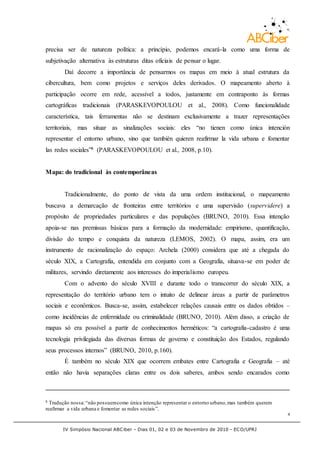 IV Simpósio Nacional ABCiber - Dias 01, 02 e 03 de Novembro de 2010 - ECO/UFRJ
4
precisa ser de natureza política: a princípio, podemos encará-la como uma forma de
subjetivação alternativa às estruturas ditas oficiais de pensar o lugar.
Daí decorre a importância de pensarmos os mapas em meio à atual estrutura da
cibercultura, bem como projetos e serviços deles derivados. O mapeamento aberto à
participação ocorre em rede, acessível a todos, justamente em contraponto às formas
cartográficas tradicionais (PARASKEVOPOULOU et al., 2008). Como funcionalidade
característica, tais ferramentas não se destinam exclusivamente a trazer representações
territoriais, mas situar as sinalizações sociais: eles “no tienen como única intención
representar el entorno urbano, sino que también quieren reafirmar la vida urbana e fomentar
las redes sociales”8 (PARASKEVOPOULOU et al., 2008, p.10).
Mapa: do tradicional às contemporâneas
Tradicionalmente, do ponto de vista da uma ordem institucional, o mapeamento
buscava a demarcação de fronteiras entre territórios e uma supervisão (supervidere) a
propósito de propriedades particulares e das populações (BRUNO, 2010). Essa intenção
apoia-se nas premissas básicas para a formação da modernidade: empirismo, quantificação,
divisão do tempo e conquista da natureza (LEMOS, 2002). O mapa, assim, era um
instrumento de racionalização do espaço: Archela (2000) considera que até a chegada do
século XIX, a Cartografia, entendida em conjunto com a Geografia, situava-se em poder de
militares, servindo diretamente aos interesses do imperialismo europeu.
Com o advento do século XVIII e durante todo o transcorrer do século XIX, a
representação do território urbano tem o intuito de delinear áreas a partir de parâmetros
sociais e econômicos. Busca-se, assim, estabelecer relações causais entre os dados obtidos –
como incidências de enfermidade ou criminalidade (BRUNO, 2010). Além disso, a criação de
mapas só era possível a partir de conhecimentos herméticos: “a cartografia-cadastro é uma
tecnologia privilegiada das diversas formas de governo e constituição dos Estados, regulando
seus processos internos” (BRUNO, 2010, p.160).
É também no século XIX que ocorrem embates entre Cartografia e Geografia – até
então não havia separações claras entre os dois saberes, ambos sendo encarados como
8 Tradução nossa:“não possuemcomo única intenção representar o entorno urbano,mas também querem
reafirmar a vida urbana e fomentar as redes sociais”.
 