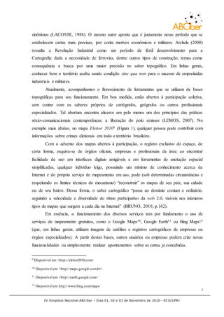 IV Simpósio Nacional ABCiber - Dias 01, 02 e 03 de Novembro de 2010 - ECO/UFRJ
5
sinônimos (LACOSTE, 1988). O mesmo autor aponta que é justamente nesse período que se
estabelecem cartas mais precisas, por conta motivos econômicos e militares. Archela (2000)
ressalta a Revolução Industrial como um período de fértil desenvolvimento para a
Cartografia: dada a necessidade de ferrovias, dentre outros tipos de construção, temos como
consequência a busca por uma maior precisão no saber topográfico. Em linhas gerais,
conhecer bem o território acaba sendo condição sine qua non para o sucesso de empreitadas
industriais e militares.
Atualmente, acompanhamos o florescimento de ferramentas que se utilizam de bases
topográficas para seu funcionamento. Em boa medida, estão abertos à participação coletiva,
sem contar com os saberes próprios de cartógrafos, geógrafos ou outros profissionais
especializados. Tal abertura encontra alicerce em pelo menos um dos princípios das práticas
sócio-comunicacionais contemporâneas: a liberação do polo emissor (LEMOS, 2007). No
exemplo mais abaixo, no mapa Eleitor 20109 (Figura 1), qualquer pessoa pode contribuir com
informações sobre crimes eleitorais em todo o território brasileiro.
Com o advento dos mapas abertos à participação, o registro exclusivo do espaço, de
certa forma, esquiva-se de órgãos oficiais, empresas e profissionais da área: ao encontrar
facilidade de uso em interfaces digitais amigáveis e em ferramentas de anotação espacial
simplificadas, qualquer indivíduo leigo, possuindo um mínimo de conhecimento acerca da
Internet e do próprio serviço de mapeamento em uso, pode (sob determinadas circunstâncias e
respeitando os limites técnicos do mecanismo) “reconstruir” os mapas de seu país, sua cidade
ou de seu bairro. Dessa forma, o saber cartográfico “passa ao domínio comum e ordinário,
seguindo a velocidade e diversidade do ritmo participativo da web 2.0, visíveis nos inúmeros
tipos de mapas que surgem a cada dia na Internet” (BRUNO, 2010, p.162).
Em essência, o funcionamento dos diversos serviços tem por fundamento o uso de
serviços de mapeamento gratuitos, como o Google Maps10, Google Earth11 ou Bing Maps12
(que, em linhas gerais, utilizam imagens de satélites e registros cartográficos de empresas ou
órgãos especializados). A partir destas bases, outros usuários ou empresas podem criar novas
funcionalidades ou simplesmente realizar apontamentos sobre as cartas já concebidas.
9 Disponível em <http://eleitor2010.com>
10 Disponível em <http://maps.google.com.br>
11 Disponível em <http://earth.google.com>
12 Disponível em http://www.bing.com/maps/
 