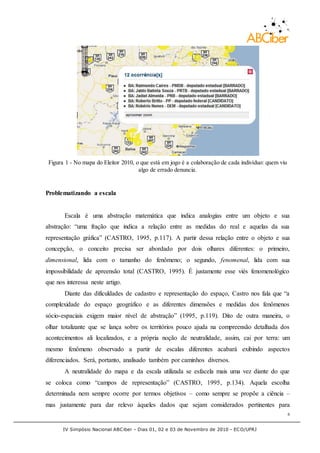 IV Simpósio Nacional ABCiber - Dias 01, 02 e 03 de Novembro de 2010 - ECO/UFRJ
6
Figura 1 - No mapa do Eleitor 2010, o que está em jogo é a colaboração de cada indivíduo: quem viu
algo de errado denuncia.
Problematizando a escala
Escala é uma abstração matemática que indica analogias entre um objeto e sua
abstração: “uma fração que indica a relação entre as medidas do real e aquelas da sua
representação gráfica” (CASTRO, 1995, p.117). A partir dessa relação entre o objeto e sua
concepção, o conceito precisa ser abordado por dois olhares diferentes: o primeiro,
dimensional, lida com o tamanho do fenômeno; o segundo, fenomenal, lida com sua
impossibilidade de apreensão total (CASTRO, 1995). É justamente esse viés fenomenológico
que nos interessa neste artigo.
Diante das dificuldades de cadastro e representação do espaço, Castro nos fala que “a
complexidade do espaço geográfico e as diferentes dimensões e medidas dos fenômenos
sócio-espaciais exigem maior nível de abstração” (1995, p.119). Dito de outra maneira, o
olhar totalizante que se lança sobre os territórios pouco ajuda na compreensão detalhada dos
acontecimentos ali localizados, e a própria noção de neutralidade, assim, cai por terra: um
mesmo fenômeno observado a partir de escalas diferentes acabará exibindo aspectos
diferenciados. Será, portanto, analisado também por caminhos diversos.
A neutralidade do mapa e da escala utilizada se esfacela mais uma vez diante do que
se coloca como “campos de representação” (CASTRO, 1995, p.134). Aquela escolha
determinada nem sempre ocorre por termos objetivos – como sempre se propõe a ciência –
mas justamente para dar relevo àqueles dados que sejam considerados pertinentes para
 