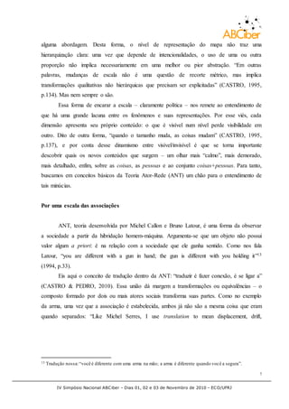 IV Simpósio Nacional ABCiber - Dias 01, 02 e 03 de Novembro de 2010 - ECO/UFRJ
7
alguma abordagem. Desta forma, o nível de representação do mapa não traz uma
hierarquização clara: uma vez que depende de intencionalidades, o uso de uma ou outra
proporção não implica necessariamente em uma melhor ou pior abstração. “Em outras
palavras, mudanças de escala não é uma questão de recorte métrico, mas implica
transformações qualitativas não hierárquicas que precisam ser explicitadas” (CASTRO, 1995,
p.134). Mas nem sempre o são.
Essa forma de encarar a escala – claramente política – nos remete ao entendimento de
que há uma grande lacuna entre os fenômenos e suas representações. Por esse viés, cada
dimensão apresenta seu próprio conteúdo: o que é visível num nível perde visibilidade em
outro. Dito de outra forma, “quando o tamanho muda, as coisas mudam” (CASTRO, 1995,
p.137), e por conta desse dinamismo entre visível/invisível é que se torna importante
descobrir quais os novos conteúdos que surgem – um olhar mais “calmo”, mais demorado,
mais detalhado, enfim, sobre as coisas, as pessoas e ao conjunto coisas+pessoas. Para tanto,
buscamos em conceitos básicos da Teoria Ator-Rede (ANT) um chão para o entendimento de
tais minúcias.
Por uma escala das associações
ANT, teoria desenvolvida por Michel Callon e Bruno Latour, é uma forma da observar
a sociedade a partir da hibridação homem-máquina. Argumenta-se que um objeto não possui
valor algum a priori: é na relação com a sociedade que ele ganha sentido. Como nos fala
Latour, “you are different with a gun in hand; the gun is different with you holding it”13
(1994, p.33).
Eis aqui o conceito de tradução dentro da ANT: “traduzir é fazer conexão, é se ligar a”
(CASTRO & PEDRO, 2010). Essa união dá margem a transformações ou equivalências – o
composto formado por dois ou mais atores sociais transforma suas partes. Como no exemplo
da arma, uma vez que a associação é estabelecida, ambos já não são a mesma coisa que eram
quando separados: “Like Michel Serres, I use translation to mean displacement, drift,
13 Tradução nossa:“você é diferente com uma arma na mão; a arma é diferente quando você a segura”.
 