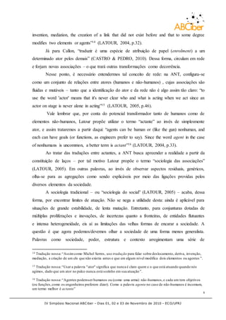 IV Simpósio Nacional ABCiber - Dias 01, 02 e 03 de Novembro de 2010 - ECO/UFRJ
8
invention, mediation, the creation of a link that did not exist before and that to some degree
modifies two elements or agents”14 (LATOUR, 2004, p.32).
Já para Callon, “traduzir é uma espécie de atribuição de papel (enrolment) a um
determinado ator pelos demais” (CASTRO & PEDRO, 2010). Dessa forma, circulam em rede
e forjam novas associações – o que trará outras transformações como decorrência.
Nesse ponto, é necessário entendermos tal conceito de rede: na ANT, configura-se
como um conjunto de relações entre atores (humanos e não-humanos) , cujas associações são
fluidas e mutáveis – tanto que a identificação do ator e da rede não é algo assim tão claro: “to
use the word 'actor' means that it's never clear who and what is acting when we act since an
actor on stage is never alone in acting”15 (LATOUR, 2005, p.46).
Vale lembrar que, por conta do potencial transformador tanto de humanos como de
elementos não-humanos, Latour propõe utilizar o termo “actante” ao invés de simplesmente
ator, e assim trataremos a partir daqui: “agents can be human or (like the gun) nonhuman, and
each can have goals (or functions, as engineers prefer to say). Since the word agent in the case
of nonhumans is uncommon, a better term is actant”16 (LATOUR, 2004, p.33).
Ao tratar das traduções entre actantes, a ANT busca apreender a realidade a partir da
constituição de laços – por tal motivo Latour propõe o termo “sociologia das associações”
(LATOUR, 2005). Em outras palavras, ao invés de observar aspectos residuais, genéricos,
olha-se para as agregações como sendo explicáveis por meio das ligações providas pelos
diversos elementos da sociedade.
A sociologia tradicional – ou “sociologia do social” (LATOUR, 2005) – acaba, dessa
forma, por encontrar limites de atuação. Não se nega a utilidade desta: ainda é aplicável para
situações de grande estabilidade, de lenta mutação. Entretanto, para conjunturas dotadas de
múltiplas proliferações e inovações, de incertezas quanto a fronteiras, de entidades flutuantes
e intensa heterogeneidade, eis aí as limitações das velhas formas de encarar a sociedade. A
questão é que agora podemos/devemos olhar a sociedade de uma forma menos generalista.
Palavras como sociedade, poder, estrutura e contexto arregimentam uma série de
14 Tradução nossa:“Assimcomo Michel Serres, uso tradução para falar sobre deslocamento, deriva, invenção,
mediação, a criação de um elo que não existia antes e que em algum nível modifica dois elementos ou agentes ”.
15 Tradução nossa:“Usar a palavra "ator" significa que nunca é claro quem e o que está atuando quando nós
agimos, dado que um ator no palco nunca está sozinho em sua atuação”.
16 Tradução nossa:“Agentes podemser humanos ou (como uma arma) não-humanos,e cada um tem objetivos
(ou funções,como os engenheiros preferem dizer). Como a palavra agente no caso de não-humanos é incomum,
um termo melhor é actante”
 
