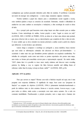 IV Simpósio Nacional ABCiber - Dias 01, 02 e 03 de Novembro de 2010 - ECO/UFRJ
9
contingências que acabam passando distraídos pelo olhar do cientista. O problema é encontrar
um modo de enxergar tais contingências – e neste artigo ensaiamos algumas tentativas.
Notório também o papel dos objetos para o entendimento social: segundo a teoria,
estes também ajudam a traçar as conexões da sociedade. Entretanto, visando à dificuldade de
analisá-los (ou antes analisar as associações e traduções), a dita sociologia do social os deixa
de lado.
Eis o porquê pelo qual buscamos neste artigo lançar um olhar acurado para as mídias
locativas. Como metodologia de análise, Latour propõe o mote “seguir os atores na rede”
(LATOUR, 2005; CASTRO & PEDRO, 2010), na ideia de se fazer uma ciência mais pontual,
que possa observar não as macro, mas as microrrelações que compõem de fato a vida em rede.
É nesse sentido que se deve estender (ou mesmo priorizar) a análise social a partir dos objetos
que utilizamos ou das técnicas que adotamos.
Latour chega a comparar o sociólogo ao cartógrafo e, nessa metáfora, busca mostrar
que nem todas as informações coletadas são alocáveis em blocos pré-determinados – a
sociedade é muito mais rica que formulários prontos aplicados em sequência semifordista. No
trabalho do cartógrafo, assim como nem todos os pontos reportados são postos num mapa,
nem todas as formas pré-concebidas servem para a representação espacial. De modo similar,
"ANT claims that it is possible to trace more sturdy relations and discover more revealing
patterns by finding a way to register the links between unstable and shifting frame of
reference rather than by trying to keep on frame stable"17 (LATOUR, 2005, p.24).
Aplicando ANT na prática
Para que servem os mapas? Mesmo com todo o histórico traçado até aqui, esta é uma
pergunta sem respostas definitivas. O significado do mapa, bem como seu “programa de
funções” ou conjunto de objetivos (LATOUR, 1994) é plenamente traduzido/transformado a
partir da simbiose entre os dois actantes: forma-se o terceiro actante, homem-mapa, o que,
para todos os efeitos, ainda aceita a associação com mais outros actantes. Eis a rede em
constante instabilidade. Parafraseando o próprio pensador, nem o mapa nem o humano são
17 Tradução nossa:“ANT reivindica que é possíveltraçar relações mais robustas e descobrir padrões mais
reveladores ao encontrarum modo de registrar os elos entre instáveis e inconstantes quadros de referência, mais
que ao tentardar continuidade a estruturas estáveis”
 